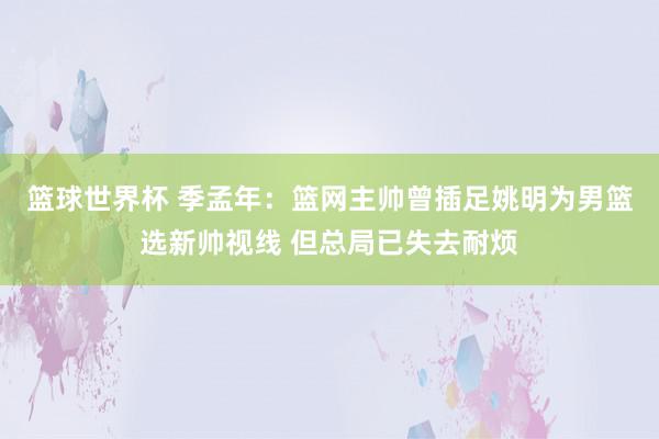 篮球世界杯 季孟年：篮网主帅曾插足姚明为男篮选新帅视线 但总局已失去耐烦