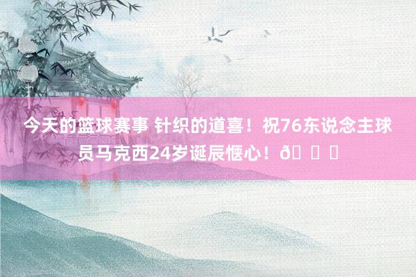 今天的篮球赛事 针织的道喜！祝76东说念主球员马克西24岁诞辰惬心！🎂