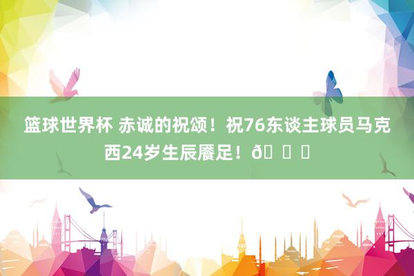 篮球世界杯 赤诚的祝颂！祝76东谈主球员马克西24岁生辰餍足！🎂