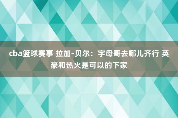 cba篮球赛事 拉加-贝尔：字母哥去哪儿齐行 英豪和热火是可以的下家