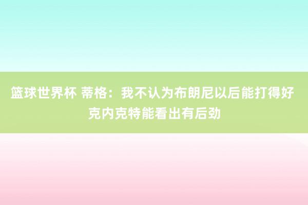 篮球世界杯 蒂格：我不认为布朗尼以后能打得好 克内克特能看出有后劲