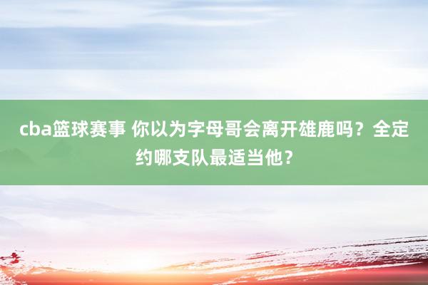 cba篮球赛事 你以为字母哥会离开雄鹿吗？全定约哪支队最适当他？