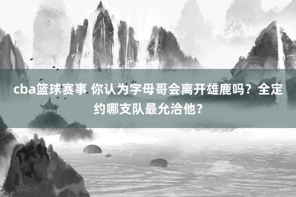 cba篮球赛事 你认为字母哥会离开雄鹿吗？全定约哪支队最允洽他？