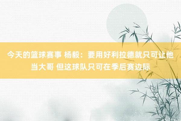 今天的篮球赛事 杨毅：要用好利拉德就只可让他当大哥 但这球队只可在季后赛边际