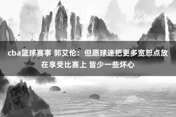 cba篮球赛事 郭艾伦：但愿球迷把更多宽恕点放在享受比赛上 皆少一些坏心