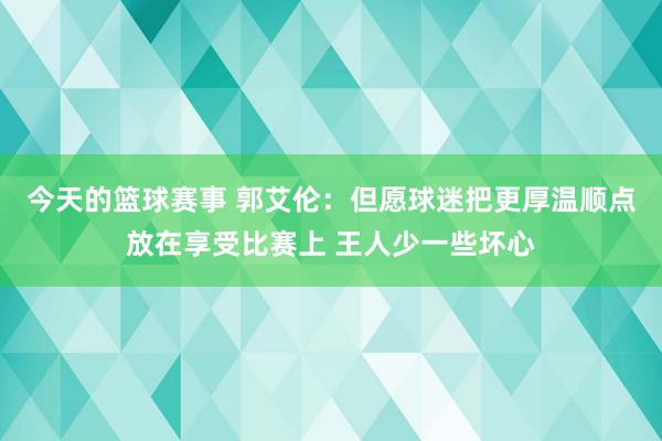 今天的篮球赛事 郭艾伦：但愿球迷把更厚温顺点放在享受比赛上 王人少一些坏心