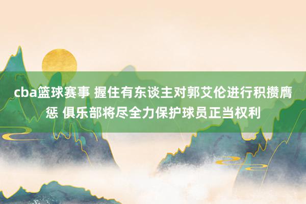 cba篮球赛事 握住有东谈主对郭艾伦进行积攒膺惩 俱乐部将尽全力保护球员正当权利