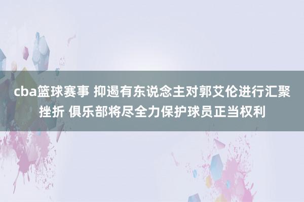 cba篮球赛事 抑遏有东说念主对郭艾伦进行汇聚挫折 俱乐部将尽全力保护球员正当权利