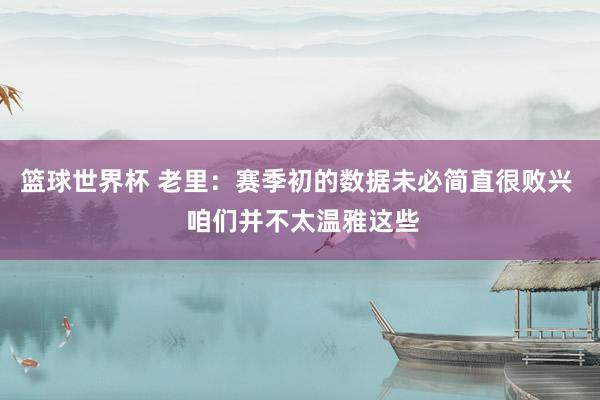 篮球世界杯 老里：赛季初的数据未必简直很败兴  咱们并不太温雅这些