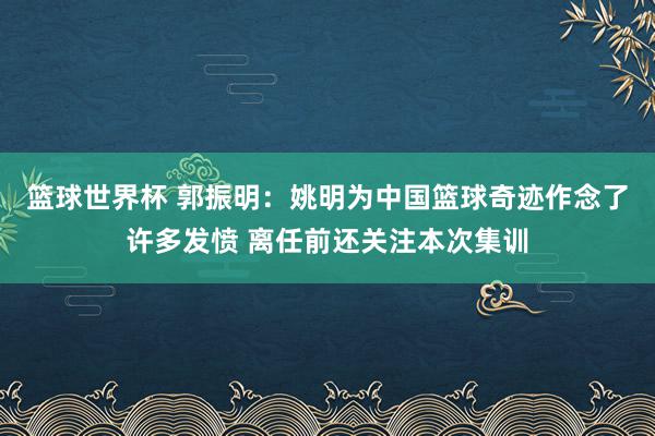 篮球世界杯 郭振明：姚明为中国篮球奇迹作念了许多发愤 离任前还关注本次集训