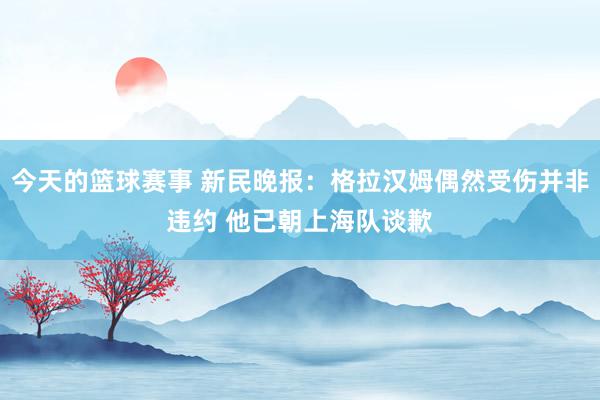 今天的篮球赛事 新民晚报：格拉汉姆偶然受伤并非违约 他已朝上海队谈歉