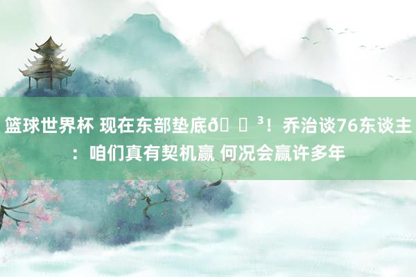 篮球世界杯 现在东部垫底😳！乔治谈76东谈主：咱们真有契机赢 何况会赢许多年