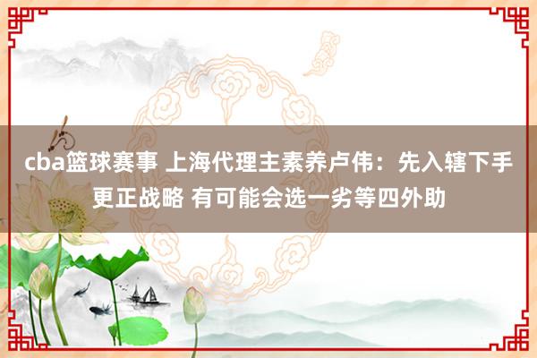 cba篮球赛事 上海代理主素养卢伟：先入辖下手更正战略 有可能会选一劣等四外助