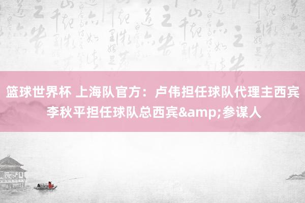 篮球世界杯 上海队官方：卢伟担任球队代理主西宾 李秋平担任球队总西宾&参谋人