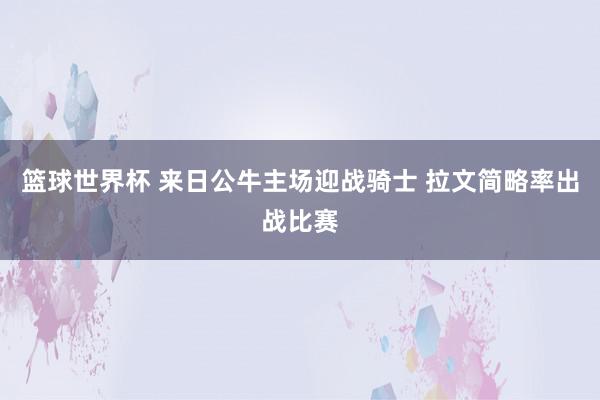 篮球世界杯 来日公牛主场迎战骑士 拉文简略率出战比赛