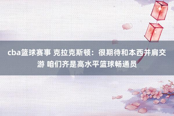 cba篮球赛事 克拉克斯顿：很期待和本西并肩交游 咱们齐是高水平篮球畅通员