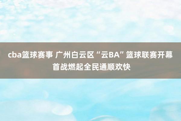 cba篮球赛事 广州白云区“云BA”篮球联赛开幕 首战燃起全民通顺欢快