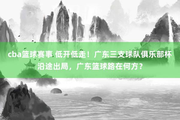 cba篮球赛事 低开低走！广东三支球队俱乐部杯沿途出局，广东篮球路在何方？