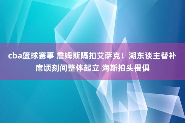 cba篮球赛事 詹姆斯隔扣艾萨克！湖东谈主替补席顷刻间整体起立 海斯拍头畏俱