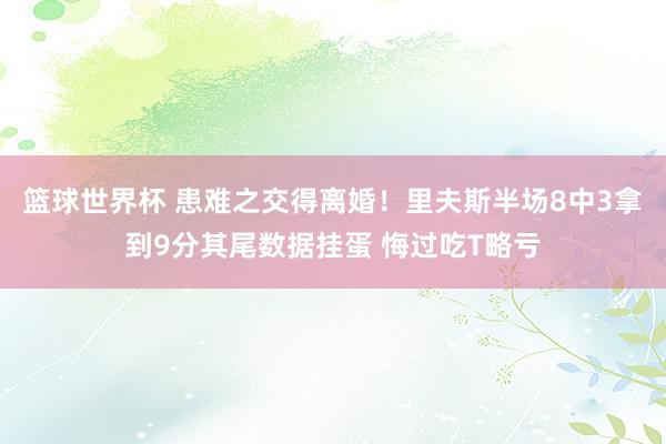 篮球世界杯 患难之交得离婚！里夫斯半场8中3拿到9分其尾数据挂蛋 悔过吃T略亏