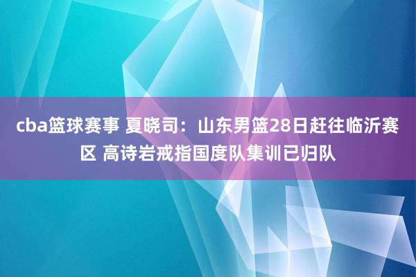 cba篮球赛事 夏晓司：山东男篮28日赶往临沂赛区 高诗岩戒指国度队集训已归队