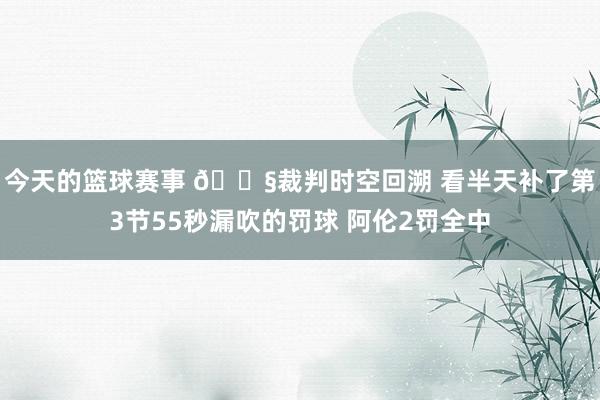 今天的篮球赛事 😧裁判时空回溯 看半天补了第3节55秒漏吹的罚球 阿伦2罚全中