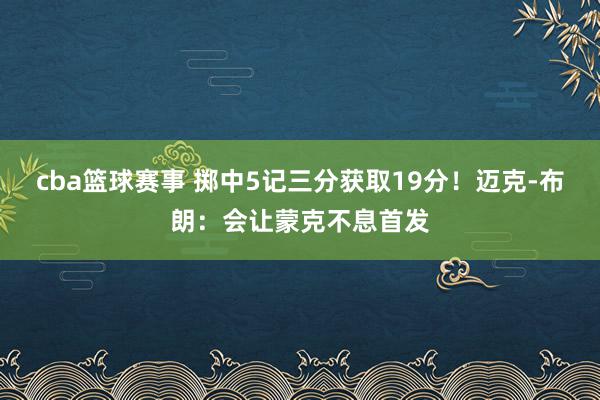 cba篮球赛事 掷中5记三分获取19分！迈克-布朗：会让蒙克不息首发