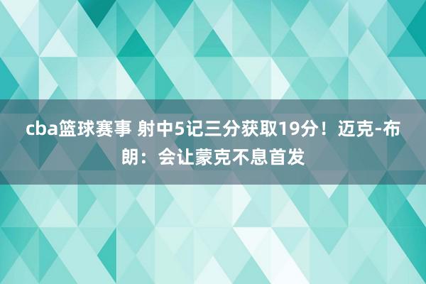 cba篮球赛事 射中5记三分获取19分！迈克-布朗：会让蒙克不息首发