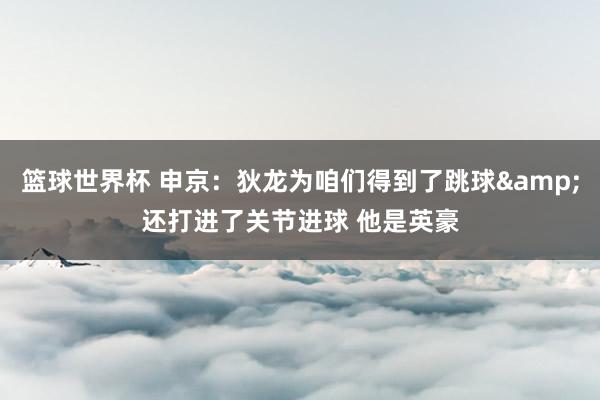 篮球世界杯 申京：狄龙为咱们得到了跳球&还打进了关节进球 他是英豪