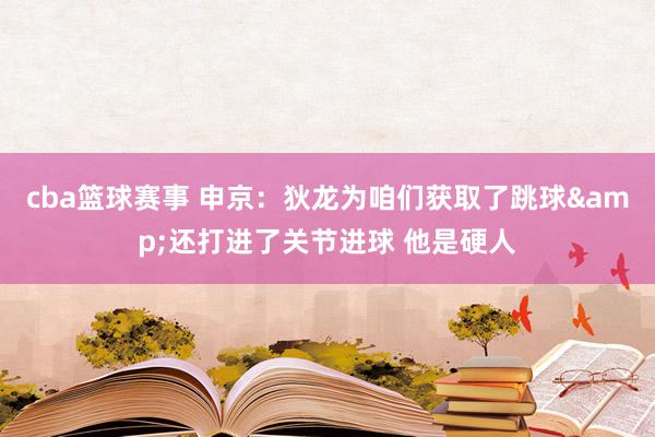 cba篮球赛事 申京：狄龙为咱们获取了跳球&还打进了关节进球 他是硬人