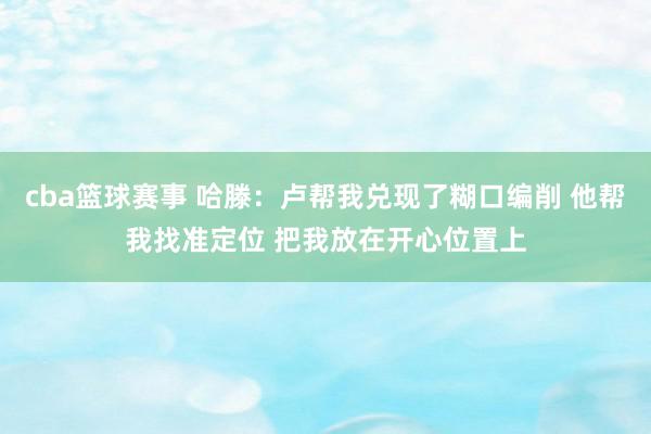 cba篮球赛事 哈滕：卢帮我兑现了糊口编削 他帮我找准定位 把我放在开心位置上