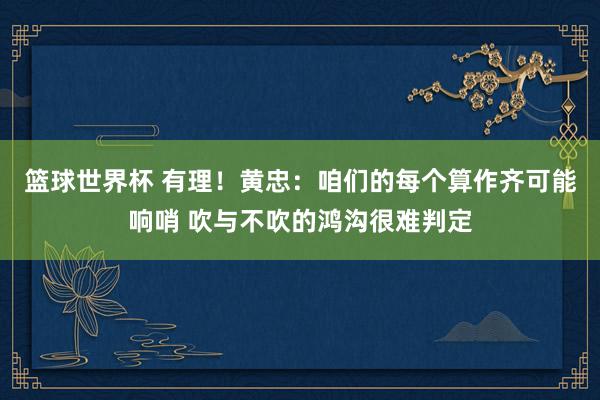 篮球世界杯 有理！黄忠：咱们的每个算作齐可能响哨 吹与不吹的鸿沟很难判定