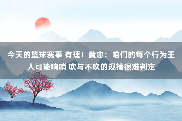 今天的篮球赛事 有理！黄忠：咱们的每个行为王人可能响哨 吹与不吹的规模很难判定