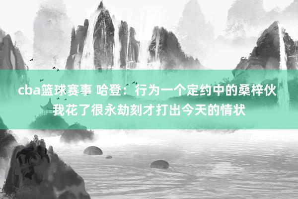 cba篮球赛事 哈登：行为一个定约中的桑梓伙 我花了很永劫刻才打出今天的情状