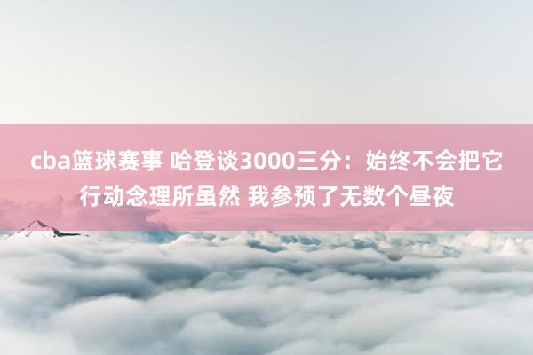 cba篮球赛事 哈登谈3000三分：始终不会把它行动念理所虽然 我参预了无数个昼夜