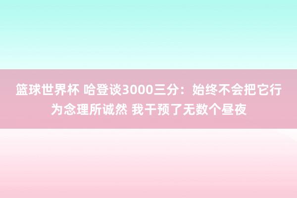 篮球世界杯 哈登谈3000三分：始终不会把它行为念理所诚然 我干预了无数个昼夜