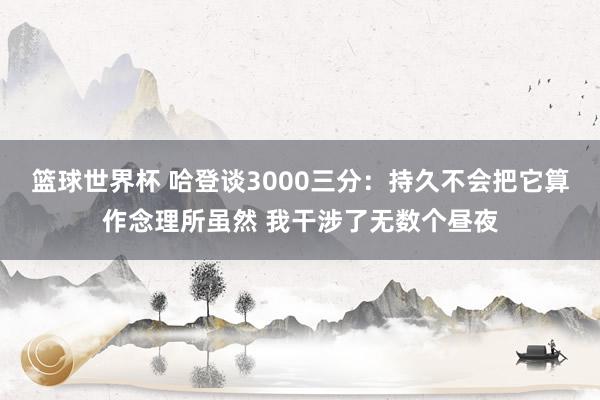 篮球世界杯 哈登谈3000三分：持久不会把它算作念理所虽然 我干涉了无数个昼夜