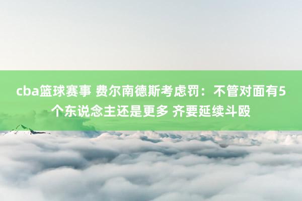 cba篮球赛事 费尔南德斯考虑罚：不管对面有5个东说念主还是更多 齐要延续斗殴