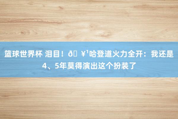 篮球世界杯 泪目！🥹哈登道火力全开：我还是4、5年莫得演出这个扮装了