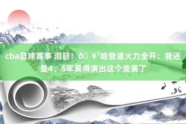 cba篮球赛事 泪目！🥹哈登道火力全开：我还是4、5年莫得演出这个变装了