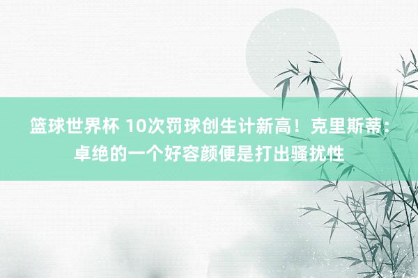 篮球世界杯 10次罚球创生计新高！克里斯蒂：卓绝的一个好容颜便是打出骚扰性