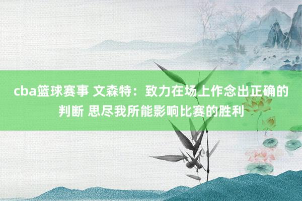 cba篮球赛事 文森特：致力在场上作念出正确的判断 思尽我所能影响比赛的胜利