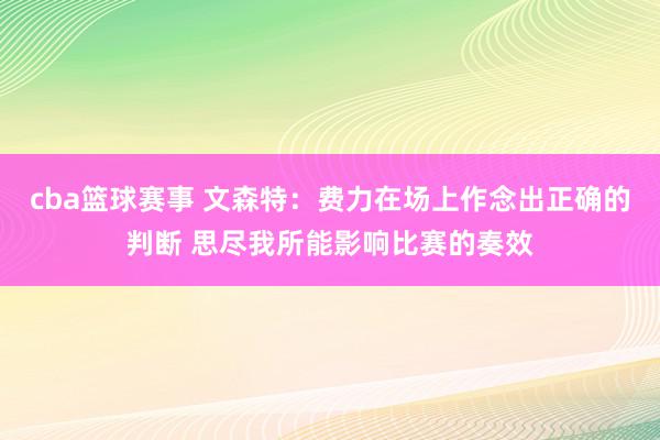 cba篮球赛事 文森特：费力在场上作念出正确的判断 思尽我所能影响比赛的奏效