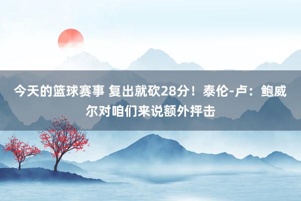 今天的篮球赛事 复出就砍28分！泰伦-卢：鲍威尔对咱们来说额外抨击