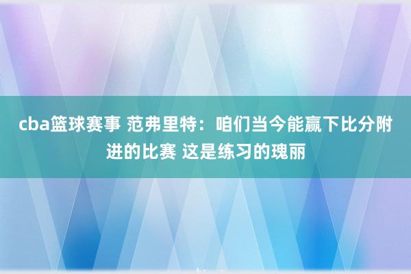 cba篮球赛事 范弗里特：咱们当今能赢下比分附进的比赛 这是练习的瑰丽