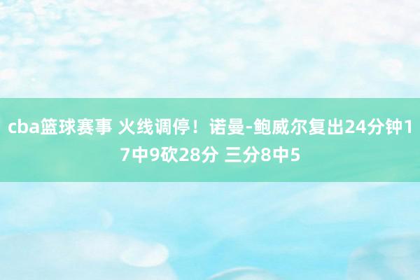 cba篮球赛事 火线调停！诺曼-鲍威尔复出24分钟17中9砍28分 三分8中5