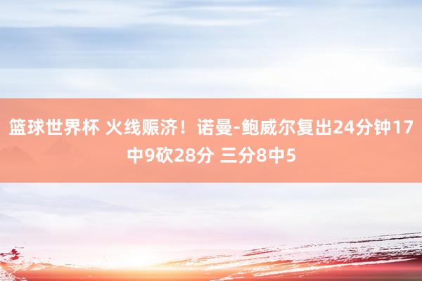 篮球世界杯 火线赈济！诺曼-鲍威尔复出24分钟17中9砍28分 三分8中5