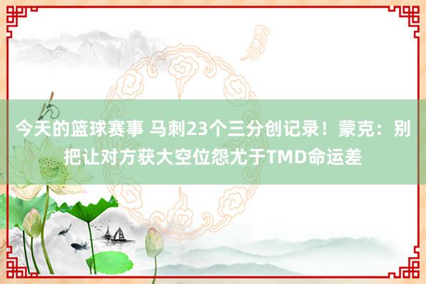 今天的篮球赛事 马刺23个三分创记录！蒙克：别把让对方获大空位怨尤于TMD命运差