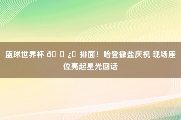 篮球世界杯 🐿️排面！哈登撒盐庆祝 现场座位亮起星光回话