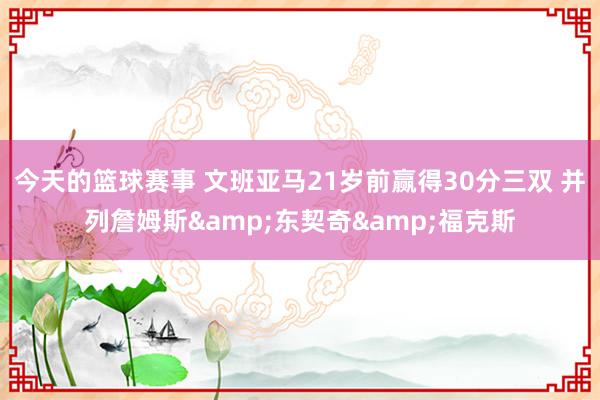 今天的篮球赛事 文班亚马21岁前赢得30分三双 并列詹姆斯&东契奇&福克斯